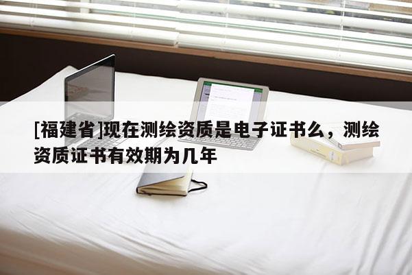 [福建省]现在测绘资质是电子证书么，测绘资质证书有效期为几年