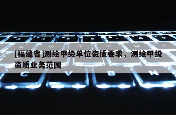 [福建省]测绘甲级单位资质要求，测绘甲级资质业务范围
