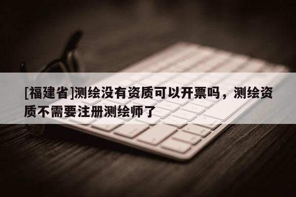 [福建省]测绘没有资质可以开票吗，测绘资质不需要注册测绘师了