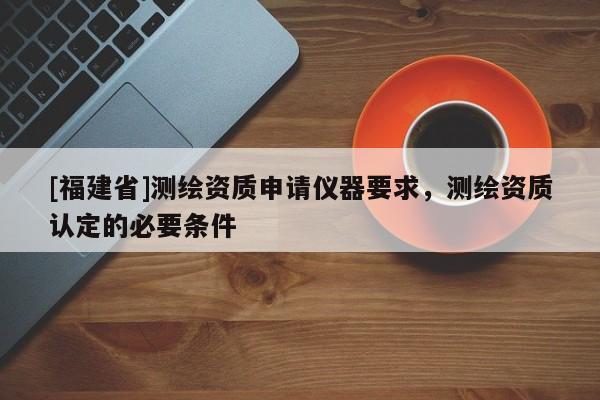 [福建省]测绘资质申请仪器要求，测绘资质认定的必要条件