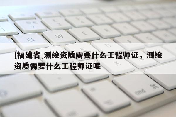 [福建省]测绘资质需要什么工程师证，测绘资质需要什么工程师证呢
