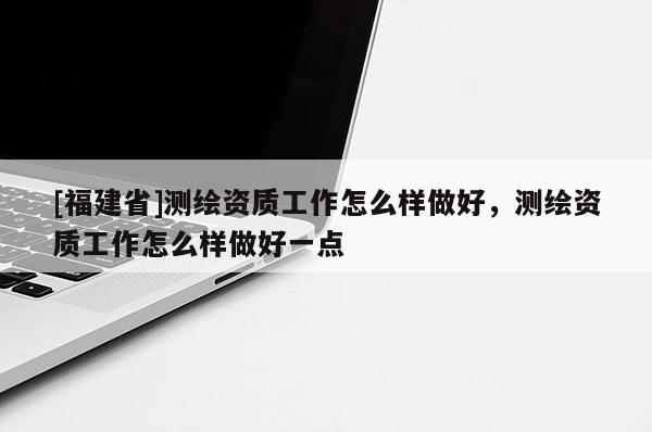[福建省]测绘资质工作怎么样做好，测绘资质工作怎么样做好一点