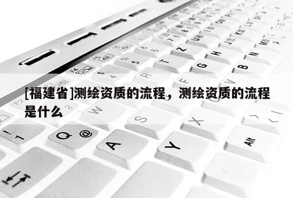 [福建省]测绘资质的流程，测绘资质的流程是什么