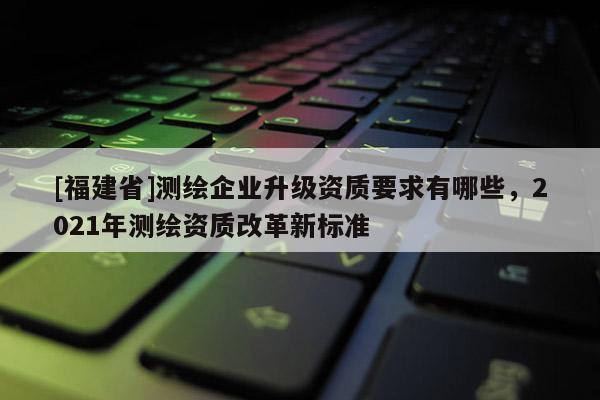 [福建省]测绘企业升级资质要求有哪些，2021年测绘资质改革新标准