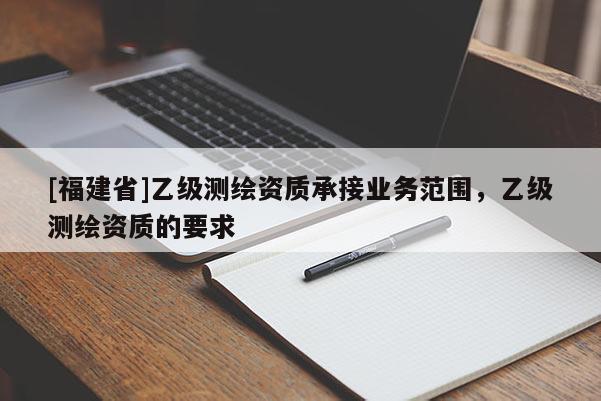[福建省]乙级测绘资质承接业务范围，乙级测绘资质的要求