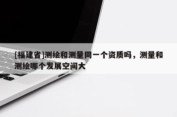 [福建省]测绘和测量同一个资质吗，测量和测绘哪个发展空间大
