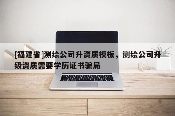 [福建省]测绘公司升资质模板，测绘公司升级资质需要学历证书骗局