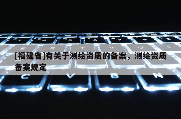 [福建省]有关于测绘资质的备案，测绘资质备案规定
