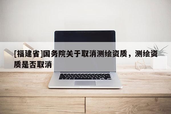 [福建省]国务院关于取消测绘资质，测绘资质是否取消