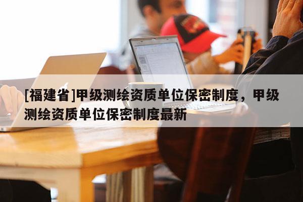 [福建省]甲级测绘资质单位保密制度，甲级测绘资质单位保密制度最新