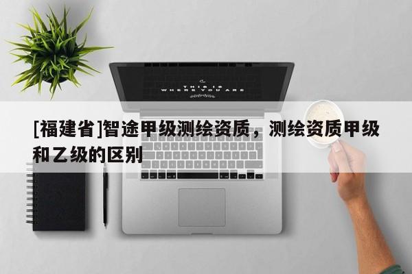 [福建省]智途甲级测绘资质，测绘资质甲级和乙级的区别