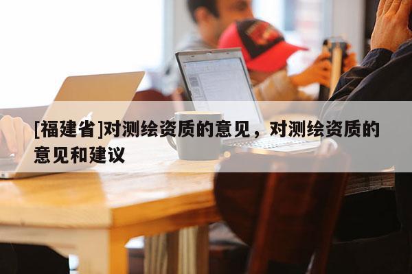 [福建省]对测绘资质的意见，对测绘资质的意见和建议