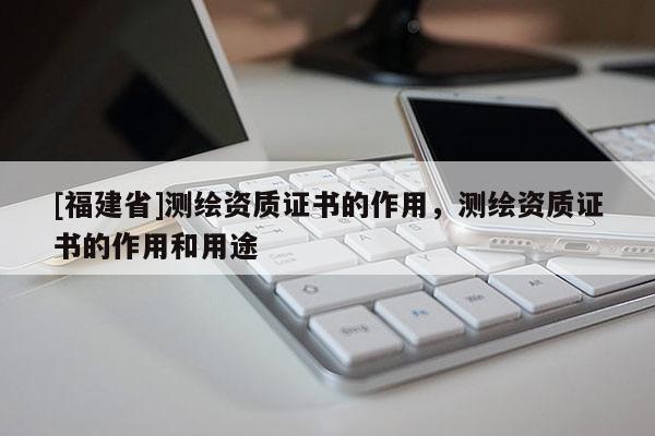 [福建省]测绘资质证书的作用，测绘资质证书的作用和用途