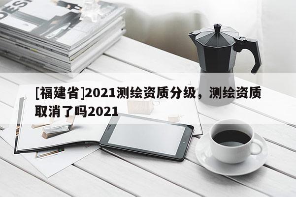 [福建省]2021测绘资质分级，测绘资质取消了吗2021