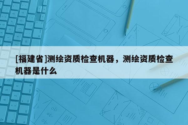 [福建省]测绘资质检查机器，测绘资质检查机器是什么