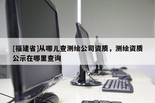 [福建省]从哪儿查测绘公司资质，测绘资质公示在哪里查询