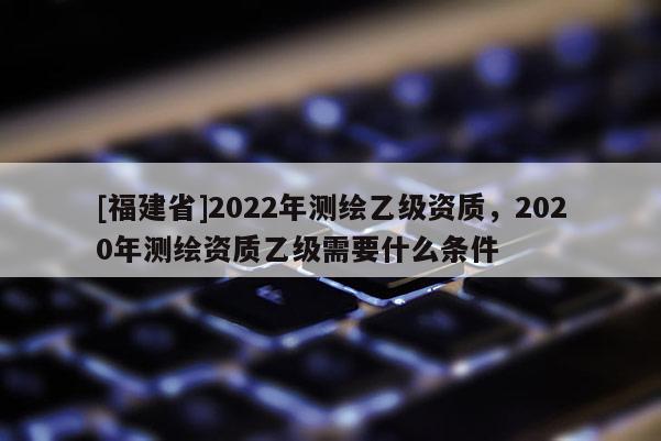 [福建省]2022年测绘乙级资质，2020年测绘资质乙级需要什么条件