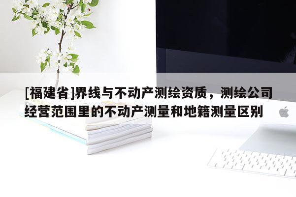 [福建省]界线与不动产测绘资质，测绘公司经营范围里的不动产测量和地籍测量区别