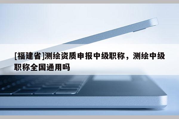 [福建省]测绘资质申报中级职称，测绘中级职称全国通用吗