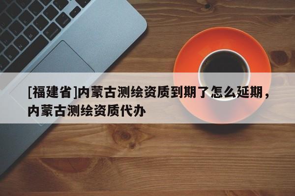 [福建省]内蒙古测绘资质到期了怎么延期，内蒙古测绘资质代办