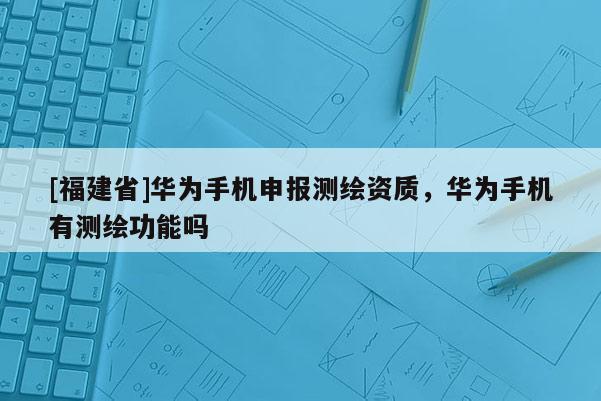 [福建省]华为手机申报测绘资质，华为手机有测绘功能吗