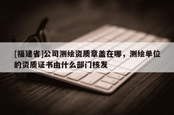 [福建省]公司测绘资质章盖在哪，测绘单位的资质证书由什么部门核发