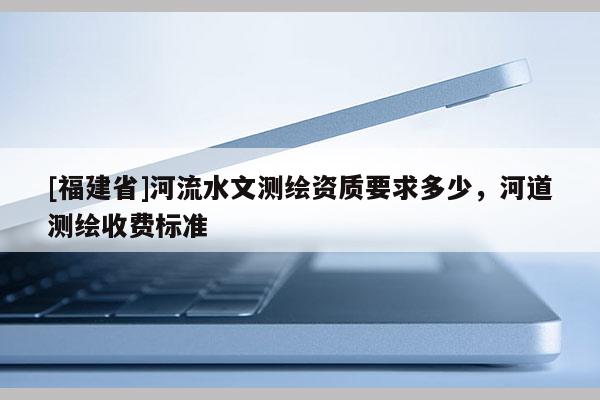 [福建省]河流水文测绘资质要求多少，河道测绘收费标准