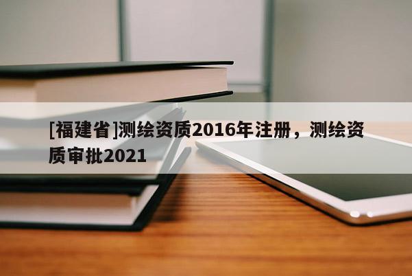 [福建省]测绘资质2016年注册，测绘资质审批2021