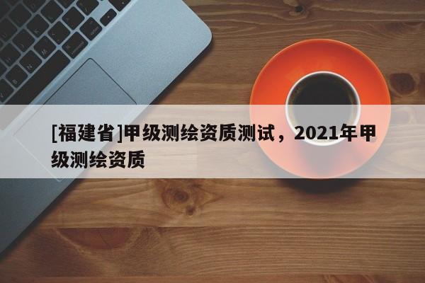 [福建省]甲级测绘资质测试，2021年甲级测绘资质