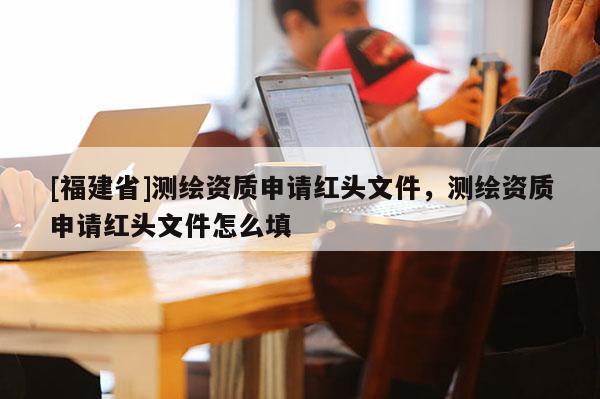 [福建省]测绘资质申请红头文件，测绘资质申请红头文件怎么填