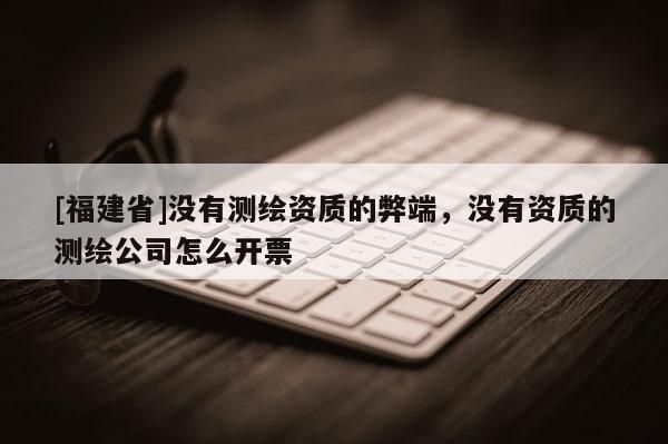 [福建省]没有测绘资质的弊端，没有资质的测绘公司怎么开票