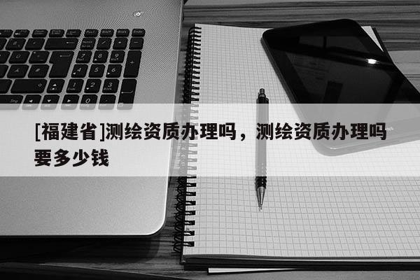[福建省]测绘资质办理吗，测绘资质办理吗要多少钱