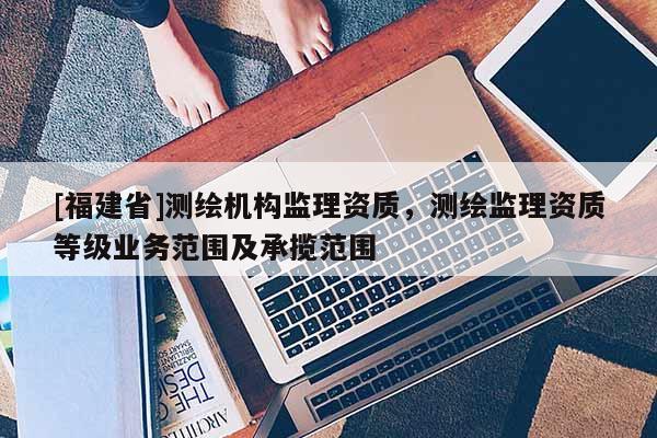 [福建省]测绘机构监理资质，测绘监理资质等级业务范围及承揽范围