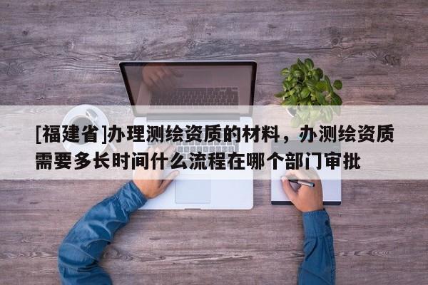[福建省]办理测绘资质的材料，办测绘资质需要多长时间什么流程在哪个部门审批