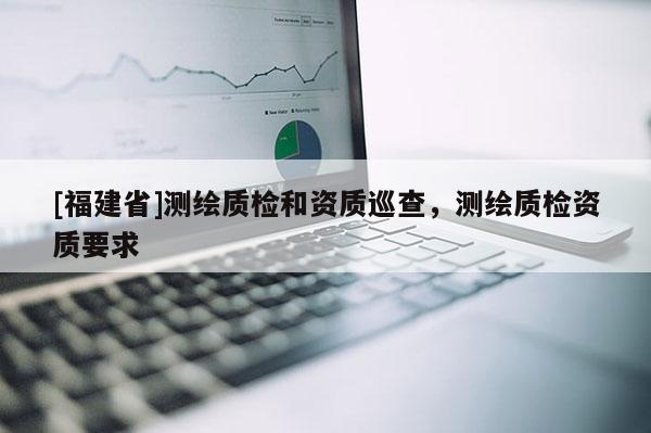 [福建省]测绘质检和资质巡查，测绘质检资质要求