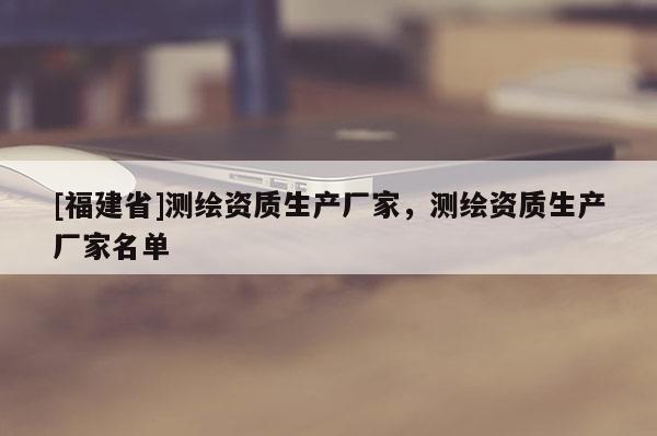 [福建省]测绘资质生产厂家，测绘资质生产厂家名单