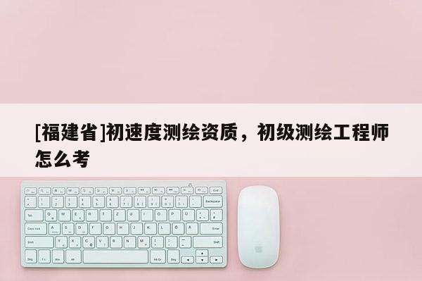 [福建省]初速度测绘资质，初级测绘工程师怎么考