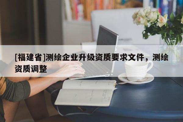[福建省]测绘企业升级资质要求文件，测绘资质调整