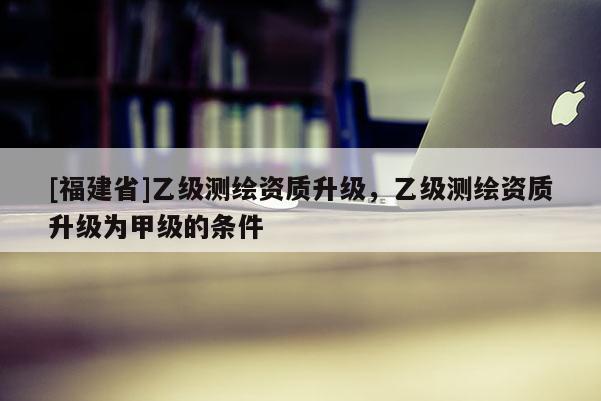 [福建省]乙级测绘资质升级，乙级测绘资质升级为甲级的条件