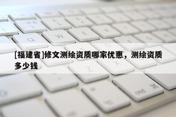 [福建省]修文测绘资质哪家优惠，测绘资质多少钱