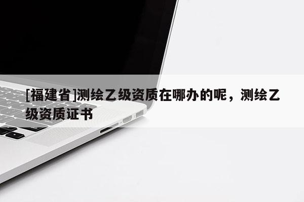 [福建省]测绘乙级资质在哪办的呢，测绘乙级资质证书