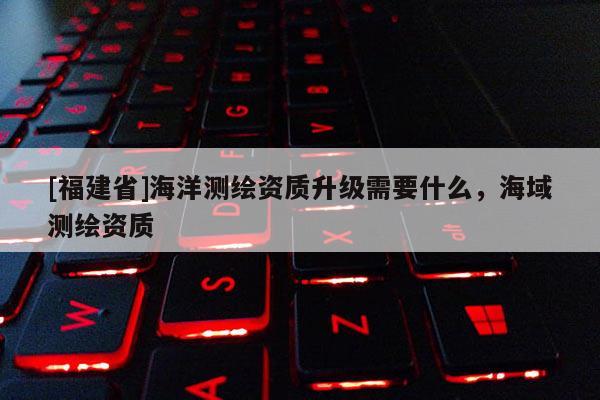 [福建省]海洋测绘资质升级需要什么，海域测绘资质