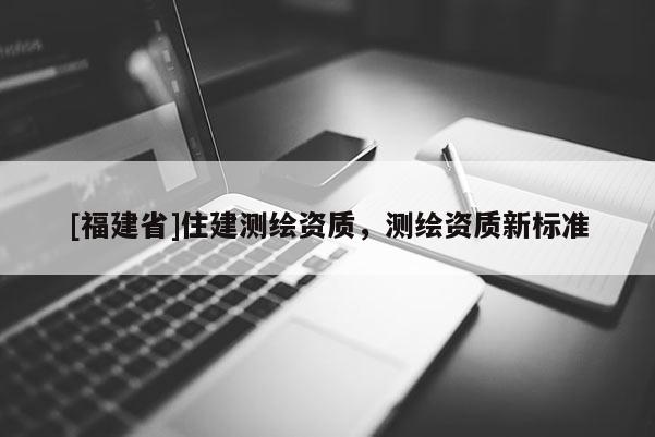[福建省]住建测绘资质，测绘资质新标准