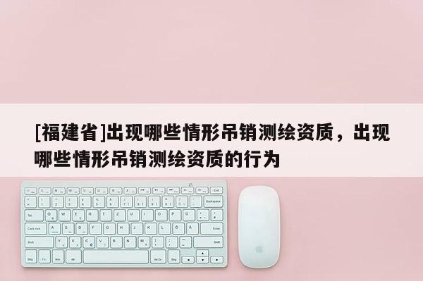 [福建省]出现哪些情形吊销测绘资质，出现哪些情形吊销测绘资质的行为