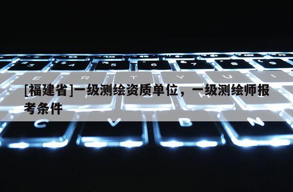 [福建省]一级测绘资质单位，一级测绘师报考条件