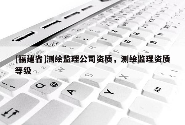 [福建省]测绘监理公司资质，测绘监理资质等级