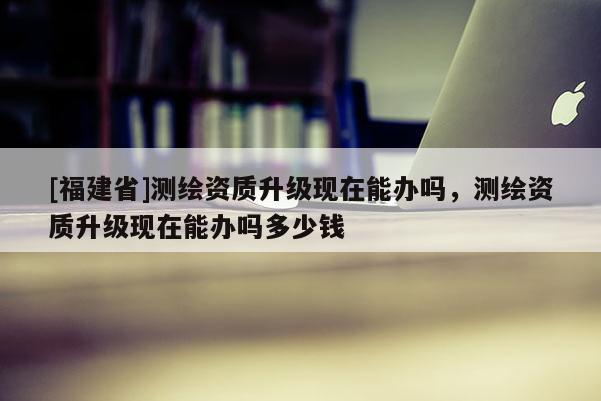 [福建省]测绘资质升级现在能办吗，测绘资质升级现在能办吗多少钱