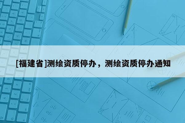 [福建省]测绘资质停办，测绘资质停办通知