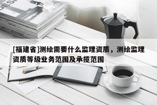 [福建省]测绘需要什么监理资质，测绘监理资质等级业务范围及承揽范围