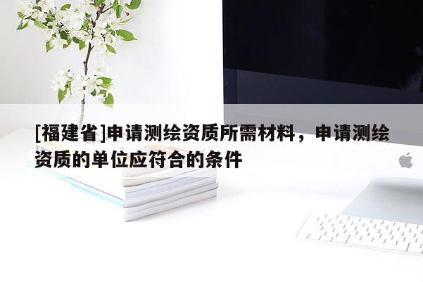 [福建省]申请测绘资质所需材料，申请测绘资质的单位应符合的条件